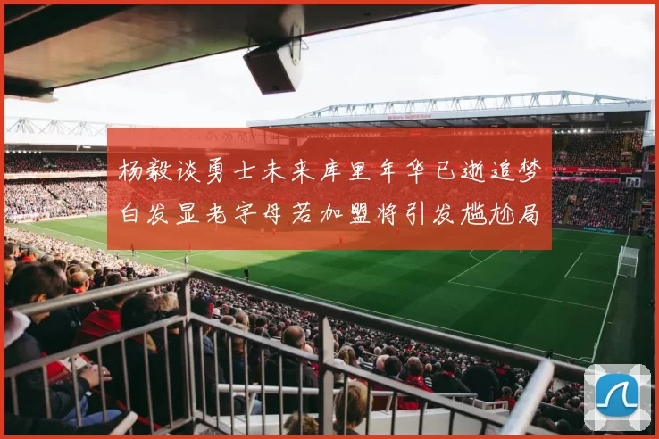杨毅谈勇士未来库里年华已逝追梦白发显老字母若加盟将引发尴尬局面