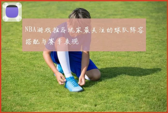 NBA游戏推荐玩家最关注的球队阵容搭配与赛季表现