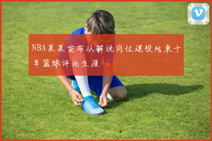 NBA果果宣布从解说岗位退役结束十年篮球评论生涯