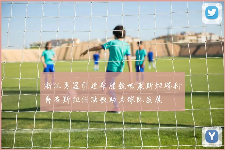 浙江男篮引进希腊教练康斯坦塔科普洛斯担任助教助力球队发展