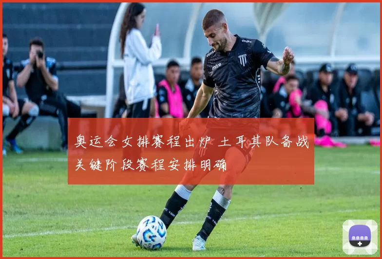 奥运会女排赛程出炉 土耳其队备战关键阶段赛程安排明确