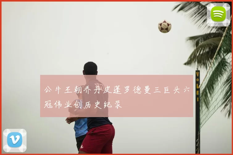 公牛王朝乔丹皮蓬罗德曼三巨头六冠伟业创历史纪录