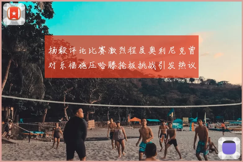 杨毅评论比赛激烈程度奥利尼克曾对乐福施压哈滕抢板挑战引发热议