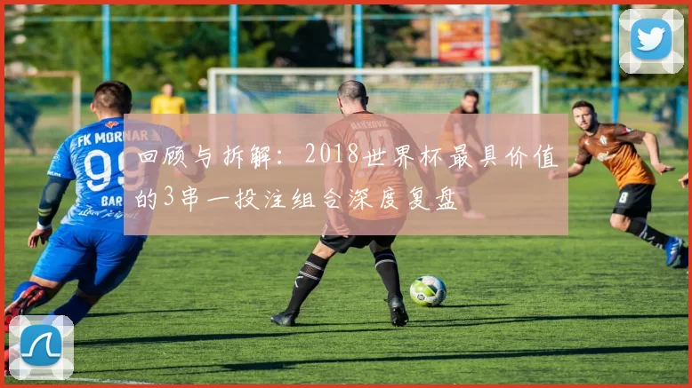 回顾与拆解:2018世界杯最具价值的3串一投注组合深度复盘