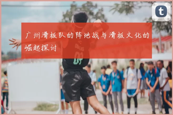 广州滑板队的阵地战与滑板文化的崛起探讨