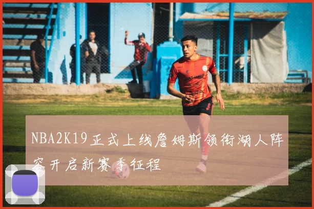 NBA2K19正式上线詹姆斯领衔湖人阵容开启新赛季征程