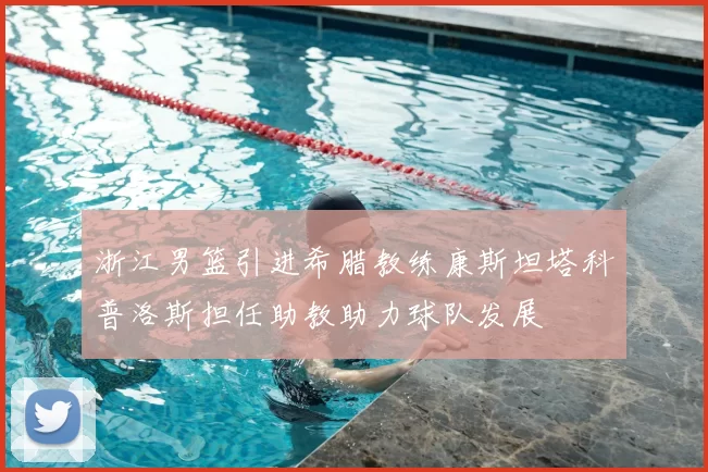 浙江男篮引进希腊教练康斯坦塔科普洛斯担任助教助力球队发展