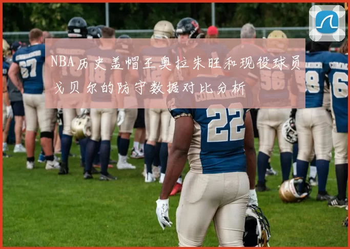 NBA历史盖帽王奥拉朱旺和现役球员戈贝尔的防守数据对比分析