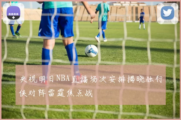 央视明日NBA直播场次安排揭晓独行侠对阵雷霆焦点战