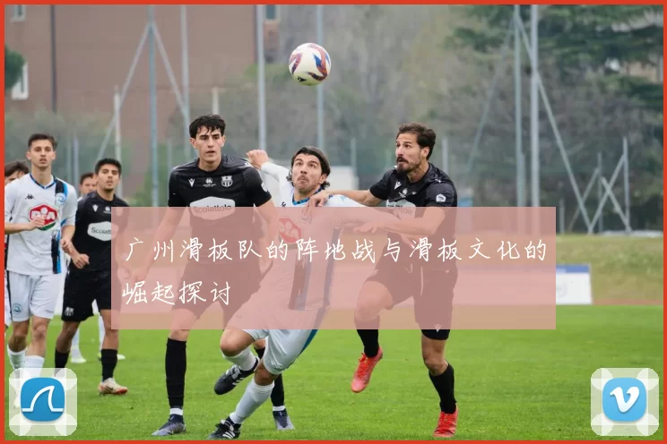广州滑板队的阵地战与滑板文化的崛起探讨
