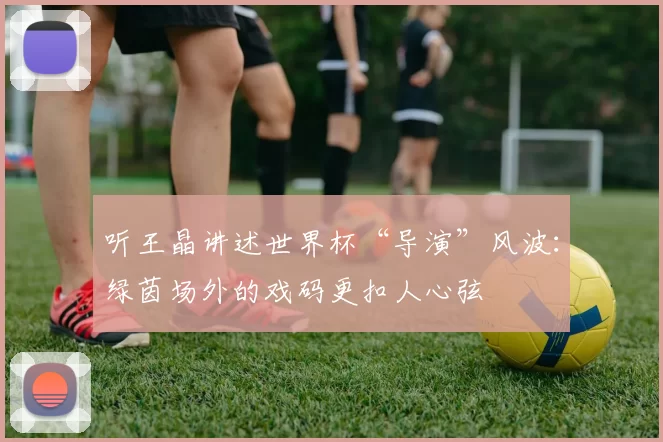 听王晶讲述世界杯“导演”风波:绿茵场外的戏码更扣人心弦